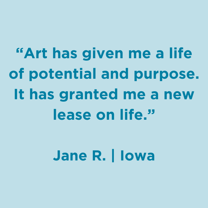 Art has given me a lif of potential and purpose. It has granted me a new lease on lif. - Jane R., Iowa