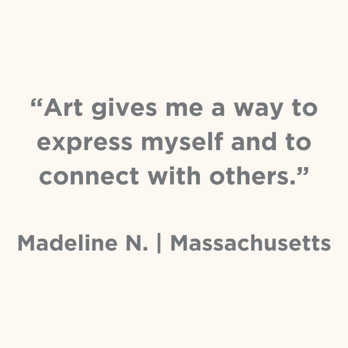Art gives me a say to express myself and to connect with others. - Madeline N., Massachusetts
