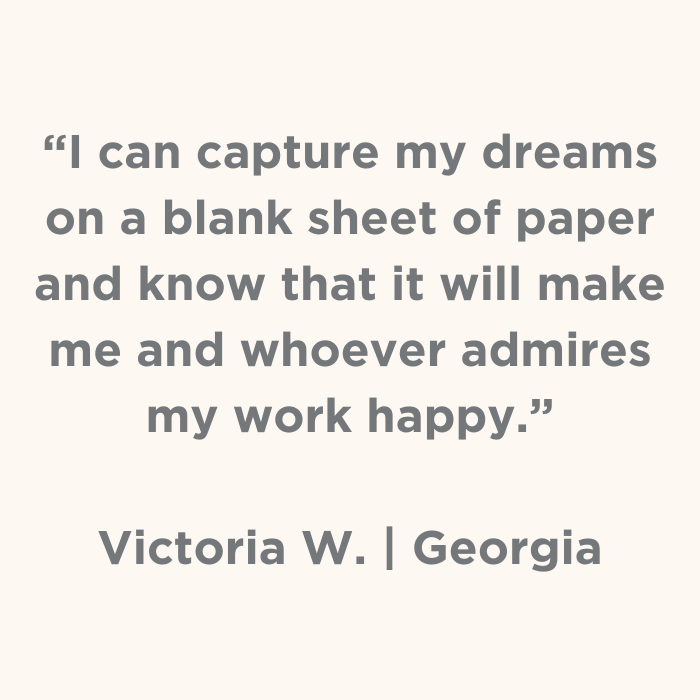 I can capture my dreams on a blank sheet of paper and know that it will make me and whoever admires my work happy. - Victoria W., Georgia