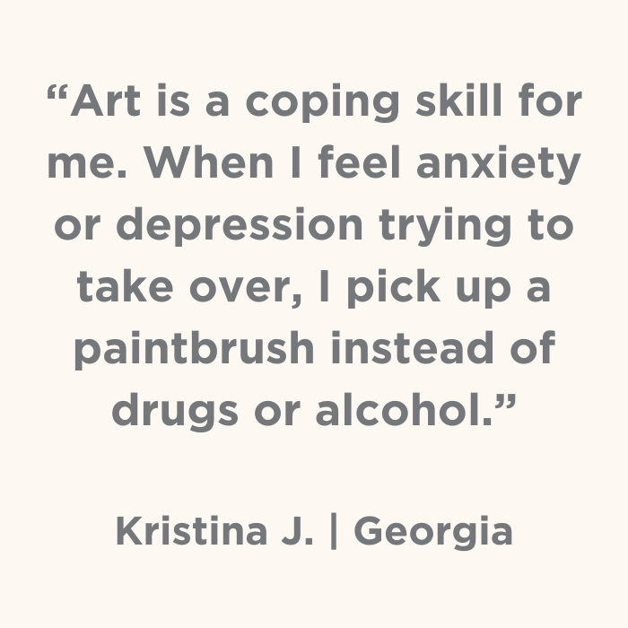 Art is a coping skill for me. When I feel anxiety or depression trying to take over, I pick up a paintbrush instead of drugs or alcohol.- Kristina J., Georgia