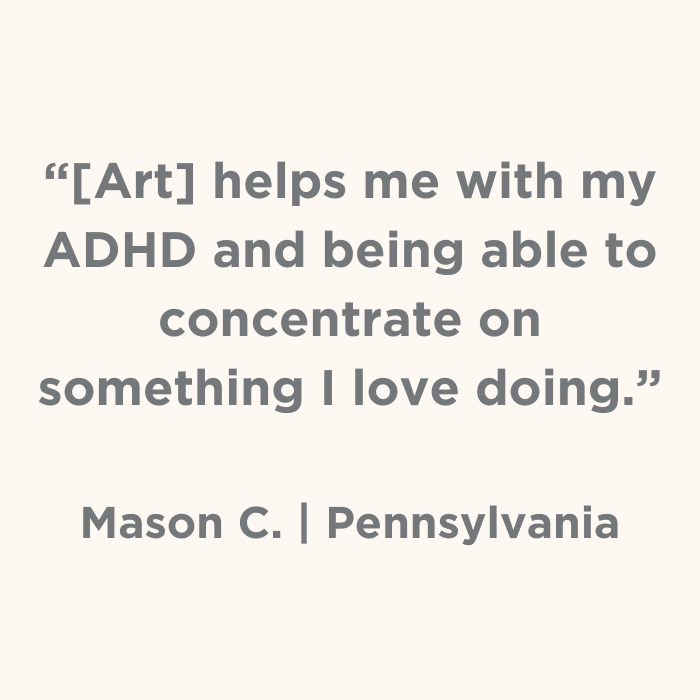 Art helps me with my ADHD and being able to concentrate on something I love doing. - Mason C., Pennsylvania