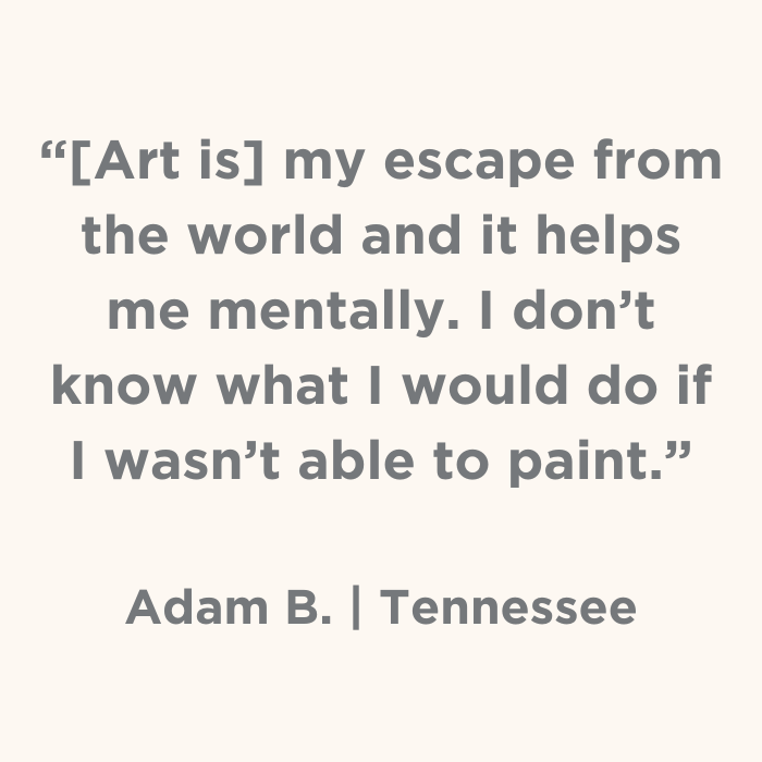 Art is my escape from the world and it helps me mentally. I don't know what I would do if I wasn't able to paint. - Adam B., Tennessee