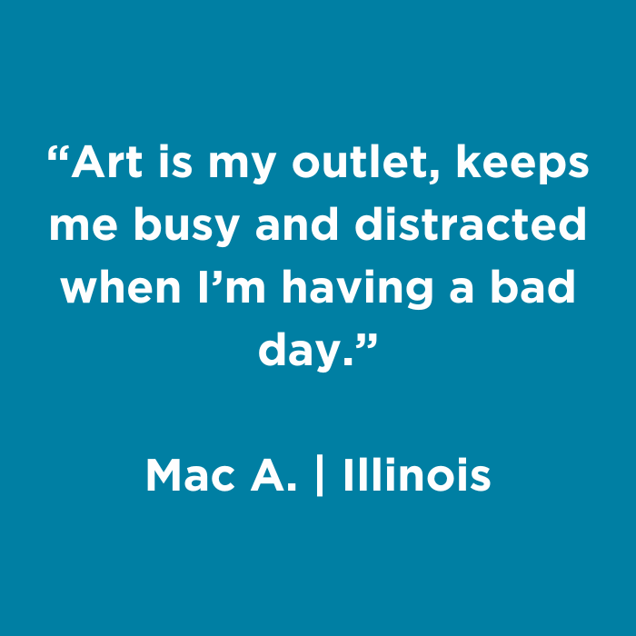 Art is my outlet, keeps me busy and distracted when I'm having a bad day.- Mac A., Illinois