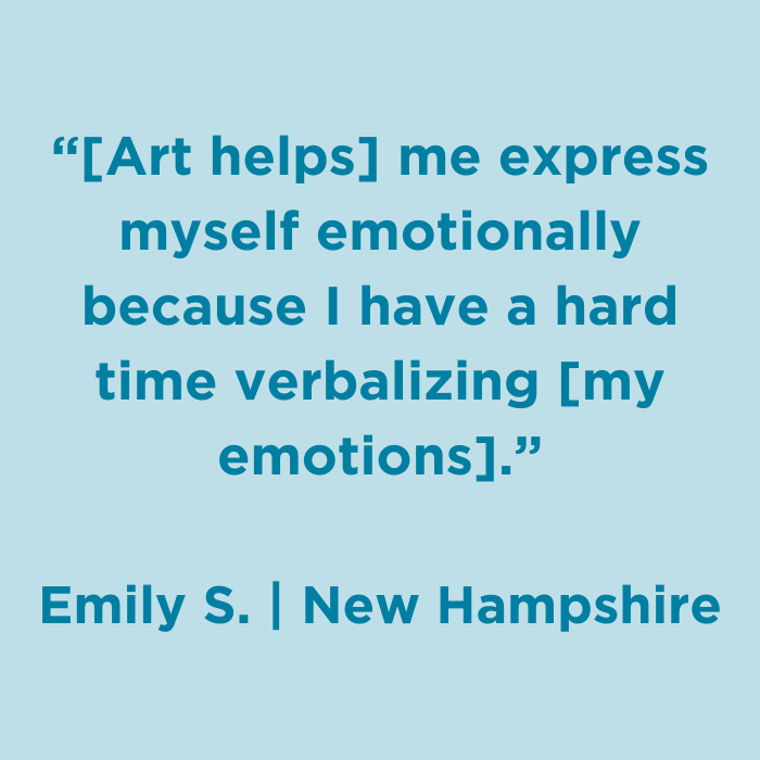 Art helps me express myself emotionally because I have a hard time verbalizing my emotions. - Emily S., New Hampshire
