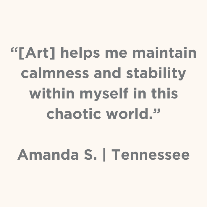 Art helps me maintain calmness and stability withing myself in this chaotic world. - Amanda S., Tennessee
