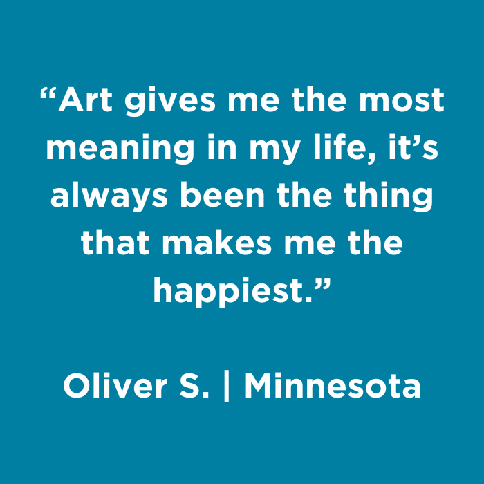 Art gives me the most meaning in my life, it's always been the thing that makes me the happiest.- Oliver S., Minnesota